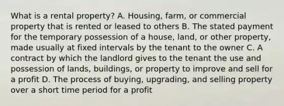 What is a rental property? A. Housing, farm, or commercial property that is rented or leased to others B. The stated payment for the temporary possession of a house, land, or other property, made usually at fixed intervals by the tenant to the owner C. A contract by which the landlord gives to the tenant the use and possession of lands, buildings, or property to improve and sell for a profit D. The process of buying, upgrading, and selling property over a short time period for a profit