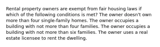 Rental property owners are exempt from fair housing laws if which of the following conditions is met? The owner doesn't own <a href='https://www.questionai.com/knowledge/keWHlEPx42-more-than' class='anchor-knowledge'>more than</a> four single-family homes. The owner occupies a building with not more than four families. The owner occupies a building with not more than six families. The owner uses a real estate licensee to rent the dwelling.