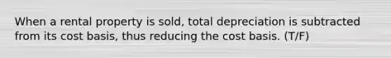 When a rental property is sold, total depreciation is subtracted from its cost basis, thus reducing the cost basis. (T/F)