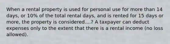 When a rental property is used for personal use for more than 14 days, or 10% of the total rental days, and is rented for 15 days or more, the property is considered....? A taxpayer can deduct expenses only to the extent that there is a rental income (no loss allowed).