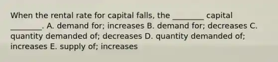 When the rental rate for capital​ falls, the​ ________ capital​ ________. A. demand​ for; increases B. demand​ for; decreases C. quantity demanded​ of; decreases D. quantity demanded​ of; increases E. supply​ of; increases