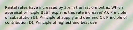 Rental rates have increased by 2% in the last 6 months. Which appraisal principle BEST explains this rate increase? A). Principle of substitution B). Principle of supply and demand C). Principle of contribution D). Principle of highest and best use