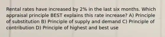 Rental rates have increased by 2% in the last six months. Which appraisal principle BEST explains this rate increase? A) Principle of substitution B) Principle of supply and demand C) Principle of contribution D) Principle of highest and best use