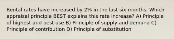 Rental rates have increased by 2% in the last six months. Which appraisal principle BEST explains this rate increase? A) Principle of highest and best use B) Principle of supply and demand C) Principle of contribution D) Principle of substitution