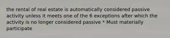 the rental of real estate is automatically considered passive activity unless it meets one of the 6 exceptions after which the activity is no longer considered passive * Must materially participate