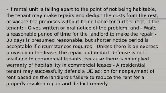 - If rental unit is falling apart to the point of not being habitable, the tenant may make repairs and deduct the costs from the rest, or vacate the premises without being liable for further rent, if the tenant: - Gives written or oral notice of the problem, and - Waits a reasonable period of time for the landlord to make the repair - 30 days is presumed reasonable, but shorter notice period is acceptable if circumstances requires - Unless there is an express provision in the lease, the repair and deduct defense is not available to commercial tenants, because there is no implied warranty of habitability in commercial leases - A residential tenant may successfully defend a UD action for nonpayment of rent based on the landlord's failure to reduce the rent for a properly invoked repair and deduct remedy