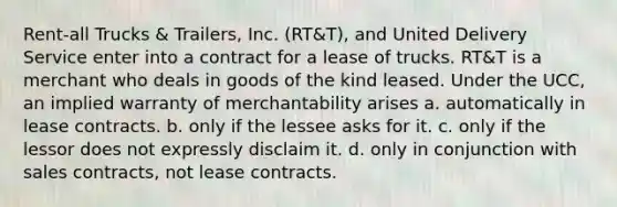 Rent-all Trucks & Trailers, Inc. (RT&T), and United Delivery Service enter into a contract for a lease of trucks. RT&T is a merchant who deals in goods of the kind leased. Under the UCC, an implied warranty of merchantability arises a. automatically in lease contracts. b. only if the lessee asks for it. c. only if the lessor does not expressly disclaim it. d. only in conjunction with sales contracts, not lease contracts.