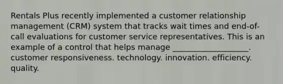 Rentals Plus recently implemented a customer relationship management (CRM) system that tracks wait times and end-of-call evaluations for customer service representatives. This is an example of a control that helps manage ___________________. customer responsiveness. technology. innovation. efficiency. quality.