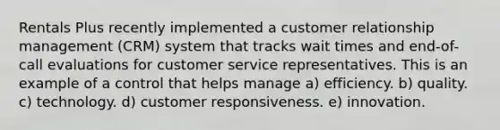 Rentals Plus recently implemented a customer relationship management (CRM) system that tracks wait times and end-of-call evaluations for customer service representatives. This is an example of a control that helps manage a) efficiency. b) quality. c) technology. d) customer responsiveness. e) innovation.