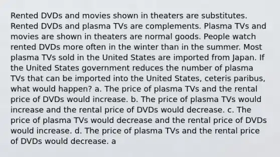 Rented DVDs and movies shown in theaters are substitutes. Rented DVDs and plasma TVs are complements. Plasma TVs and movies are shown in theaters are normal goods. People watch rented DVDs more often in the winter than in the summer. Most plasma TVs sold in the United States are imported from Japan. If the United States government reduces the number of plasma TVs that can be imported into the United States, ceteris paribus, what would happen? a. The price of plasma TVs and the rental price of DVDs would increase. b. The price of plasma TVs would increase and the rental price of DVDs would decrease. c. The price of plasma TVs would decrease and the rental price of DVDs would increase. d. The price of plasma TVs and the rental price of DVDs would decrease. a