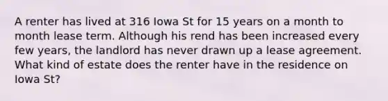 A renter has lived at 316 Iowa St for 15 years on a month to month lease term. Although his rend has been increased every few years, the landlord has never drawn up a lease agreement. What kind of estate does the renter have in the residence on Iowa St?