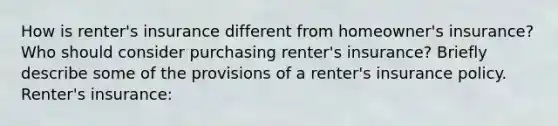 How is​ renter's insurance different from​ homeowner's insurance? Who should consider purchasing​ renter's insurance? Briefly describe some of the provisions of a​ renter's insurance policy. Renter's insurance: