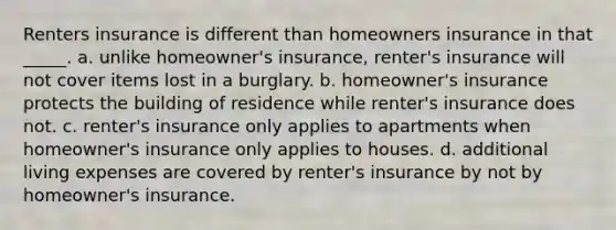 Renters insurance is different than homeowners insurance in that _____. a. unlike homeowner's insurance, renter's insurance will not cover items lost in a burglary. b. homeowner's insurance protects the building of residence while renter's insurance does not. c. renter's insurance only applies to apartments when homeowner's insurance only applies to houses. d. additional living expenses are covered by renter's insurance by not by homeowner's insurance.