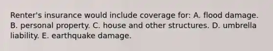 Renter's insurance would include coverage for: A. flood damage. B. personal property. C. house and other structures. D. umbrella liability. E. earthquake damage.