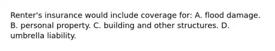 Renter's insurance would include coverage for: A. flood damage. B. personal property. C. building and other structures. D. umbrella liability.