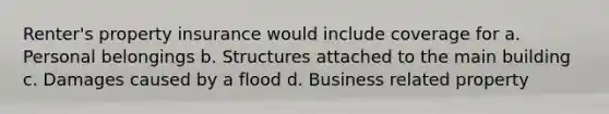 Renter's property insurance would include coverage for a. Personal belongings b. Structures attached to the main building c. Damages caused by a flood d. Business related property