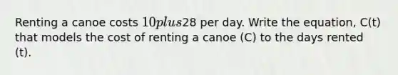 Renting a canoe costs 10 plus28 per day. Write the equation, C(t) that models the cost of renting a canoe (C) to the days rented (t).