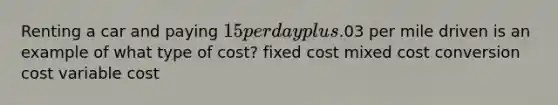 Renting a car and paying 15 per day plus.03 per mile driven is an example of what type of cost? fixed cost mixed cost conversion cost variable cost