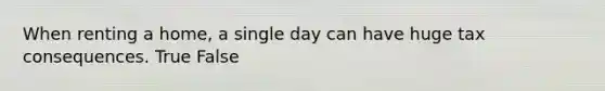 When renting a home, a single day can have huge tax consequences. True False