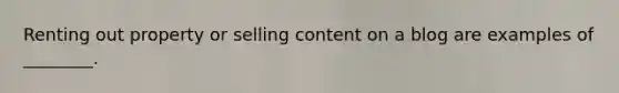 Renting out property or selling content on a blog are examples of ________.