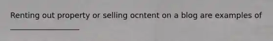 Renting out property or selling ocntent on a blog are examples of __________________