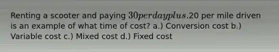 Renting a scooter and paying 30 per day plus.20 per mile driven is an example of what time of cost? a.) Conversion cost b.) Variable cost c.) Mixed cost d.) Fixed cost