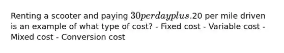 Renting a scooter and paying​ 30 per day plus​.20 per mile driven is an example of what type of​ cost? - Fixed cost - Variable cost - Mixed cost - Conversion cost