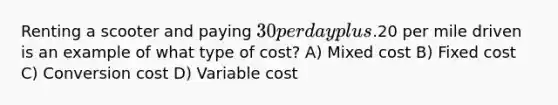 Renting a scooter and paying 30 per day plus.20 per mile driven is an example of what type of cost? A) Mixed cost B) Fixed cost C) Conversion cost D) Variable cost