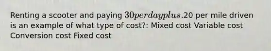 Renting a scooter and paying 30 per day plus.20 per mile driven is an example of what type of cost?: Mixed cost Variable cost Conversion cost Fixed cost