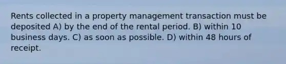 Rents collected in a property management transaction must be deposited A) by the end of the rental period. B) within 10 business days. C) as soon as possible. D) within 48 hours of receipt.