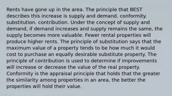 Rents have gone up in the area. The principle that BEST describes this increase is supply and demand. conformity. substitution. contribution. Under the concept of supply and demand, if demand increases and supply remains the same, the supply becomes more valuable. Fewer rental properties will produce higher rents. The principle of substitution says that the maximum value of a property tends to be how much it would cost to purchase an equally desirable substitute property. The principle of contribution is used to determine if improvements will increase or decrease the value of the real property. Conformity is the appraisal principle that holds that the greater the similarity among properties in an area, the better the properties will hold their value.