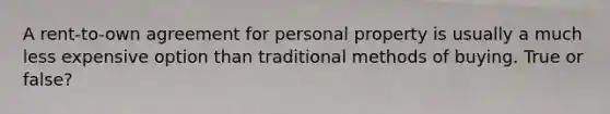 A rent-to-own agreement for personal property is usually a much less expensive option than traditional methods of buying. True or false?