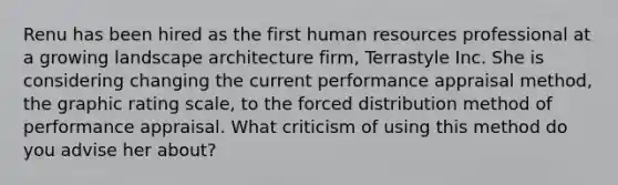 Renu has been hired as the first human resources professional at a growing landscape architecture firm, Terrastyle Inc. She is considering changing the current performance appraisal method, the graphic rating scale, to the forced distribution method of performance appraisal. What criticism of using this method do you advise her about?