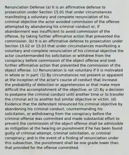 Renunciation Defense (a) It is an affirmative defense to prosecution under Section 15.01 that under circumstances manifesting a voluntary and complete renunciation of his criminal objective the actor avoided commission of the offense attempted by abandoning his criminal conduct or, if abandonment was insufficient to avoid commission of the offense, by taking further <a href='https://www.questionai.com/knowledge/k15TsidlpG-affirmative-action' class='anchor-knowledge'>affirmative action</a> that prevented the commission. (b) It is an affirmative defense to prosecution under Section 15.02 or 15.03 that under circumstances manifesting a voluntary and complete renunciation of his criminal objective the actor countermanded his solicitation or withdrew from the conspiracy before commission of the object offense and took further affirmative action that prevented the commission of the object offense. (c) Renunciation is not voluntary if it is motivated in whole or in part: (1) By circumstances not present or apparent at the inception of the actor's course of conduct that increase the probability of detection or apprehension or that make more difficult the accomplishment of the objective; or (2) By a decision to postpone the criminal conduct until another time or to transfer the criminal act to another but similar objective or victim. (d) Evidence that the defendant renounced his criminal objective by abandoning his criminal conduct, countermanding his solicitation, or withdrawing from the conspiracy before the criminal offense was committed and made substantial effort to prevent the commission of the object offense shall be admissible as mitigation at the hearing on punishment if he has been found guilty of criminal attempt, criminal solicitation, or criminal conspiracy; and in the event of a finding of renunciation under this subsection, the punishment shall be one grade lower than that provided for the offense committed.