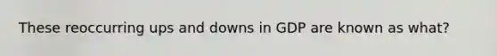 These reoccurring ups and downs in GDP are known as what?