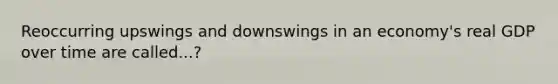 Reoccurring upswings and downswings in an economy's real GDP over time are called...?