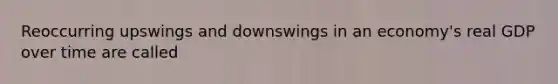 Reoccurring upswings and downswings in an economy's real GDP over time are called