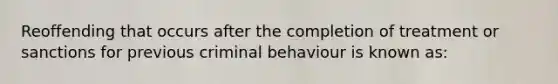 Reoffending that occurs after the completion of treatment or sanctions for previous criminal behaviour is known as: