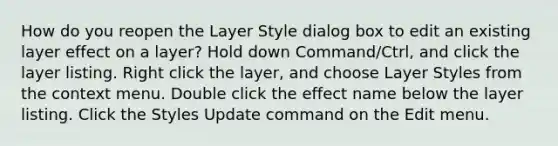 How do you reopen the Layer Style dialog box to edit an existing layer effect on a layer? Hold down Command/Ctrl, and click the layer listing. Right click the layer, and choose Layer Styles from the context menu. Double click the effect name below the layer listing. Click the Styles Update command on the Edit menu.