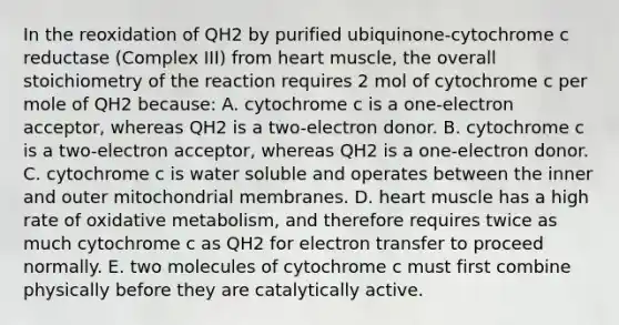 In the reoxidation of QH2 by purified ubiquinone-cytochrome c reductase (Complex III) from heart muscle, the overall stoichiometry of the reaction requires 2 mol of cytochrome c per mole of QH2 because: A. cytochrome c is a one-electron acceptor, whereas QH2 is a two-electron donor. B. cytochrome c is a two-electron acceptor, whereas QH2 is a one-electron donor. C. cytochrome c is water soluble and operates between the inner and outer mitochondrial membranes. D. heart muscle has a high rate of oxidative metabolism, and therefore requires twice as much cytochrome c as QH2 for electron transfer to proceed normally. E. two molecules of cytochrome c must first combine physically before they are catalytically active.