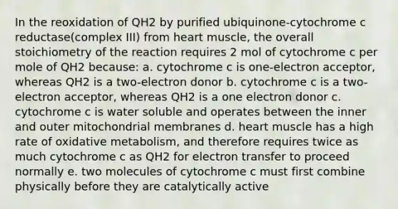 In the reoxidation of QH2 by purified ubiquinone-cytochrome c reductase(complex III) from heart muscle, the overall stoichiometry of the reaction requires 2 mol of cytochrome c per mole of QH2 because: a. cytochrome c is one-electron acceptor, whereas QH2 is a two-electron donor b. cytochrome c is a two-electron acceptor, whereas QH2 is a one electron donor c. cytochrome c is water soluble and operates between the inner and outer mitochondrial membranes d. heart muscle has a high rate of oxidative metabolism, and therefore requires twice as much cytochrome c as QH2 for electron transfer to proceed normally e. two molecules of cytochrome c must first combine physically before they are catalytically active