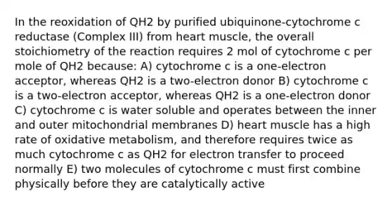 In the reoxidation of QH2 by purified ubiquinone-cytochrome c reductase (Complex III) from heart muscle, the overall stoichiometry of the reaction requires 2 mol of cytochrome c per mole of QH2 because: A) cytochrome c is a one-electron acceptor, whereas QH2 is a two-electron donor B) cytochrome c is a two-electron acceptor, whereas QH2 is a one-electron donor C) cytochrome c is water soluble and operates between the inner and outer mitochondrial membranes D) heart muscle has a high rate of oxidative metabolism, and therefore requires twice as much cytochrome c as QH2 for electron transfer to proceed normally E) two molecules of cytochrome c must first combine physically before they are catalytically active