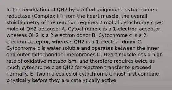 In the reoxidation of QH2 by purified ubiquinone-cytochrome c reductase (Complex III) from the heart muscle, the overall stoichiometry of the reaction requires 2 mol of cytochrome c per mole of QH2 because: A. Cytochrome c is a 1-electron acceptor, whereas QH2 is a 2-electron donor B. Cytochrome c is a 2-electron acceptor, whereas QH2 is a 1-electron donor C. Cytochrome c is water soluble and operates between the inner and outer mitochondrial membranes D. Heart muscle has a high rate of oxidative metabolism, and therefore requires twice as much cytochrome c as QH2 for electron transfer to proceed normally. E. Two molecules of cytochrome c must first combine physically before they are catalytically active.