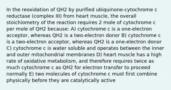 In the reoxidation of QH2 by purified ubiquinone-cytochrome c reductase (complex III) from heart muscle, the overall stoichiometry of the reaction requires 2 mole of cytochrome c per mole of QH2 because: A) cytochrome c is a one-electron acceptor, whereas QH2 is a two-electron donor B) cytochrome c is a two-electron acceptor, whereas QH2 is a one-electron donor C) cytochrome c is water soluble and operates between the inner and outer mitochondrial membranes D) heart muscle has a high rate of oxidative metabolism, and therefore requires twice as much cytochrome c as QH2 for electron transfer to proceed normally E) two molecules of cytochrome c must first combine physically before they are catalytically active