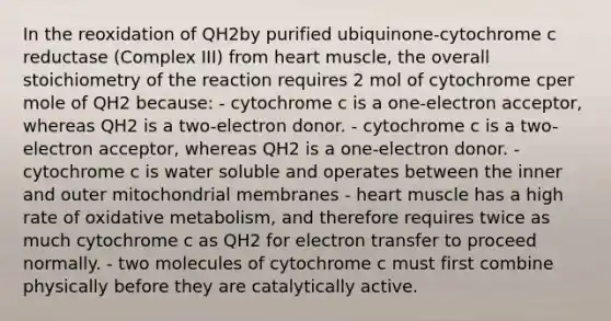 In the reoxidation of QH2by purified ubiquinone-cytochrome c reductase (Complex III) from heart muscle, the overall stoichiometry of the reaction requires 2 mol of cytochrome cper mole of QH2 because: - cytochrome c is a one-electron acceptor, whereas QH2 is a two-electron donor. - cytochrome c is a two-electron acceptor, whereas QH2 is a one-electron donor. - cytochrome c is water soluble and operates between the inner and outer mitochondrial membranes - heart muscle has a high rate of oxidative metabolism, and therefore requires twice as much cytochrome c as QH2 for electron transfer to proceed normally. - two molecules of cytochrome c must first combine physically before they are catalytically active.