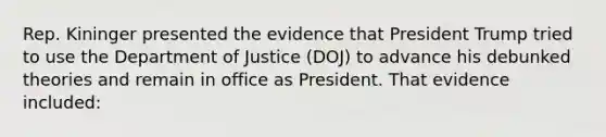 Rep. Kininger presented the evidence that President Trump tried to use the Department of Justice (DOJ) to advance his debunked theories and remain in office as President. That evidence included: