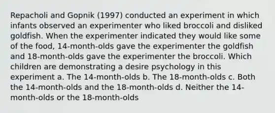 Repacholi and Gopnik (1997) conducted an experiment in which infants observed an experimenter who liked broccoli and disliked goldfish. When the experimenter indicated they would like some of the food, 14-month-olds gave the experimenter the goldfish and 18-month-olds gave the experimenter the broccoli. Which children are demonstrating a desire psychology in this experiment a. The 14-month-olds b. The 18-month-olds c. Both the 14-month-olds and the 18-month-olds d. Neither the 14-month-olds or the 18-month-olds