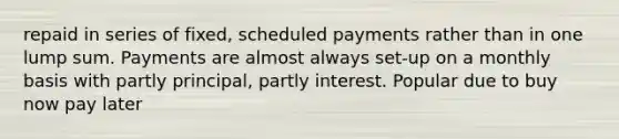 repaid in series of fixed, scheduled payments rather than in one lump sum. Payments are almost always set-up on a monthly basis with partly principal, partly interest. Popular due to buy now pay later