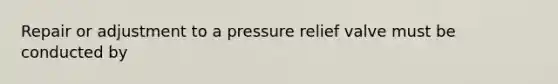 Repair or adjustment to a pressure relief valve must be conducted by