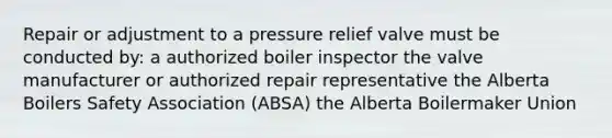 Repair or adjustment to a pressure relief valve must be conducted by: a authorized boiler inspector the valve manufacturer or authorized repair representative the Alberta Boilers Safety Association (ABSA) the Alberta Boilermaker Union